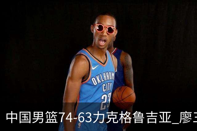 中国男篮74-63力克格鲁吉亚 廖三宁砍18分展现拼搏韧性