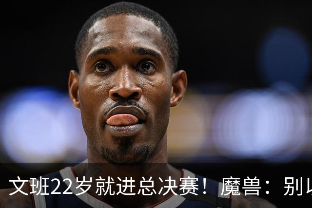 文班22岁就进总决赛！魔兽：别以为之后每年都能进 乔丹都做不到