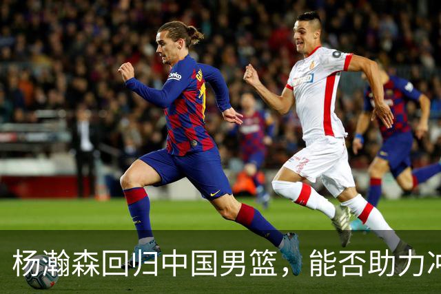 杨瀚森回归中国男篮，能否助力冲击世界杯？