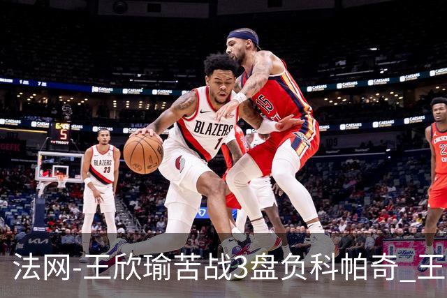 法网-王欣瑜苦战3盘负科帕奇 王曦雨收退赛礼首进32强