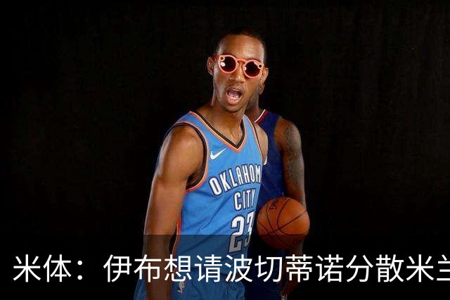 米体：伊布想请波切蒂诺分散米兰权力，从而让自己继续保有话语权