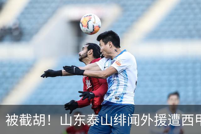 被截胡！山东泰山绯闻外援遭西甲豪门争抢，夏窗换外援又泡汤了