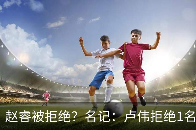 赵睿被拒绝？名记：卢伟拒绝1名国手，原因是性格有问题，要价高