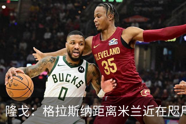 隆戈：格拉斯纳距离米兰近在咫尺，红鸟想在周二前进行新一轮会面