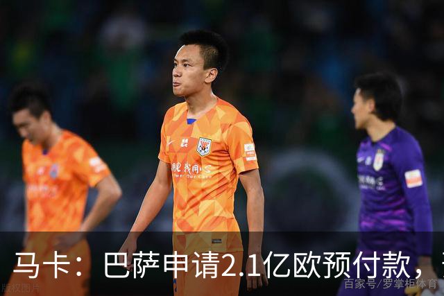 马卡：巴萨申请2.1亿欧预付款，预计明夏无法满足收入1:1支出规则
